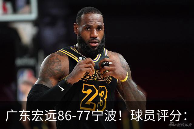 广东宏远86-77宁波！球员评分：3人满分，4人良好，2人不合格